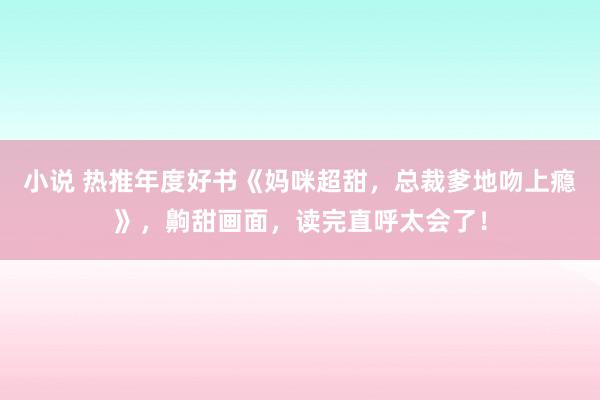 小说 热推年度好书《妈咪超甜，总裁爹地吻上瘾》，齁甜画面，读完直呼太会了！