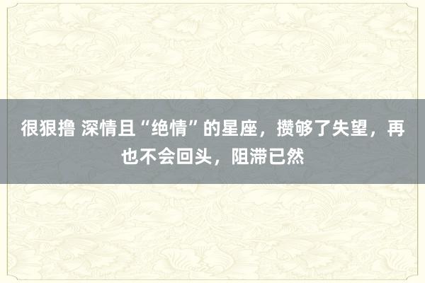 很狠撸 深情且“绝情”的星座，攒够了失望，再也不会回头，阻滞已然