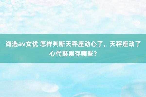 海选av女优 怎样判断天秤座动心了，天秤座动了心代推崇存哪些？