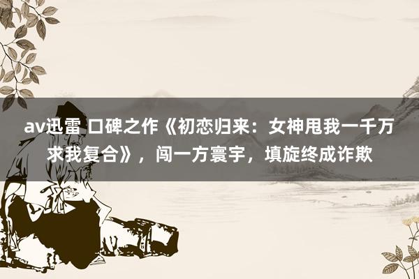 av迅雷 口碑之作《初恋归来：女神甩我一千万求我复合》，闯一方寰宇，填旋终成诈欺