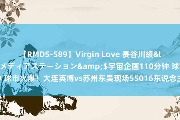 【RMDS-589】Virgin Love 長谷川綾</a>2010-05-17メディアステーション&$宇宙企画110分钟 球市火爆！大连英博vs苏州东吴现场55016东说念主不雅赛，创中甲上座记录