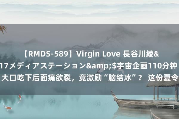 【RMDS-589】Virgin Love 長谷川綾</a>2010-05-17メディアステーション&$宇宙企画110分钟 大口吃下后面痛欲裂，竟激励“脑结冰”？ 这份夏令最爱，好多东说念主王人吃错了