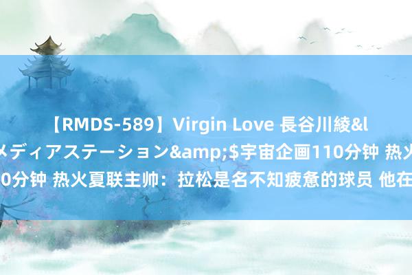 【RMDS-589】Virgin Love 長谷川綾</a>2010-05-17メディアステーション&$宇宙企画110分钟 热火夏联主帅：拉松是名不知疲惫的球员 他在场上是一位伟大首长