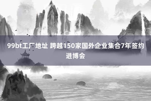 99bt工厂地址 跨越150家国外企业集合7年签约进博会