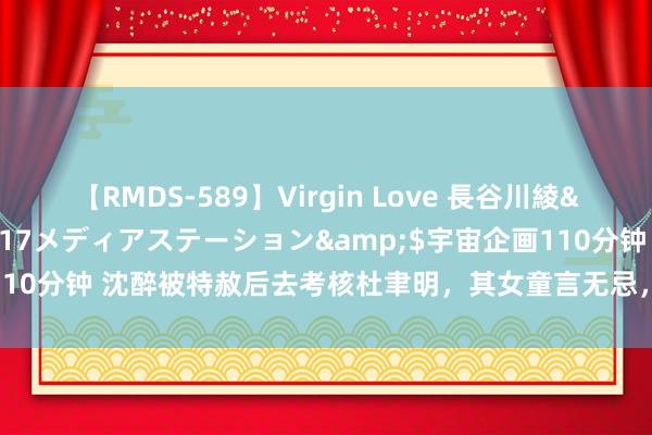 【RMDS-589】Virgin Love 長谷川綾</a>2010-05-17メディアステーション&$宇宙企画110分钟 沈醉被特赦后去考核杜聿明，其女童言无忌，说杜最不听毛主席的话