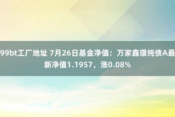 99bt工厂地址 7月26日基金净值：万家鑫璟纯债A最新净值1.1957，涨0.08%