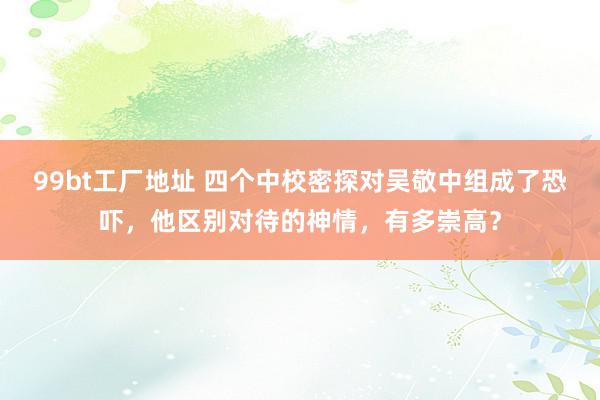 99bt工厂地址 四个中校密探对吴敬中组成了恐吓，他区别对待的神情，有多崇高？