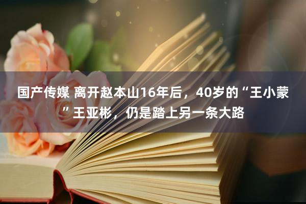 国产传媒 离开赵本山16年后，40岁的“王小蒙”王亚彬，仍是踏上另一条大路