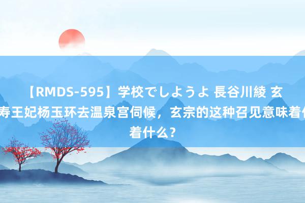 【RMDS-595】学校でしようよ 長谷川綾 玄宗命寿王妃杨玉环去温泉宫伺候，玄宗的这种召见意味着什么？