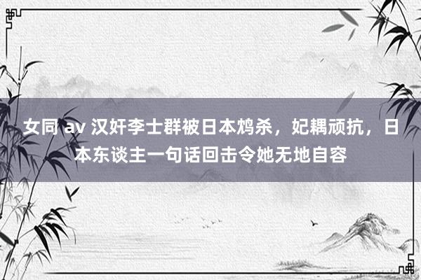 女同 av 汉奸李士群被日本鸩杀，妃耦顽抗，日本东谈主一句话回击令她无地自容