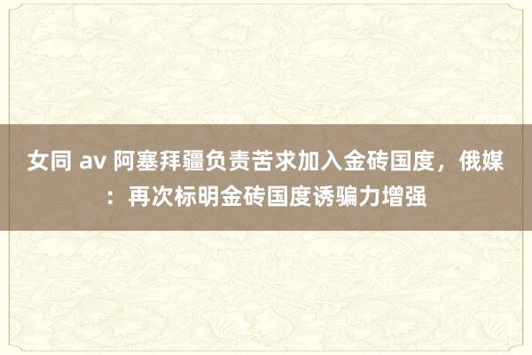 女同 av 阿塞拜疆负责苦求加入金砖国度，俄媒：再次标明金砖国度诱骗力增强