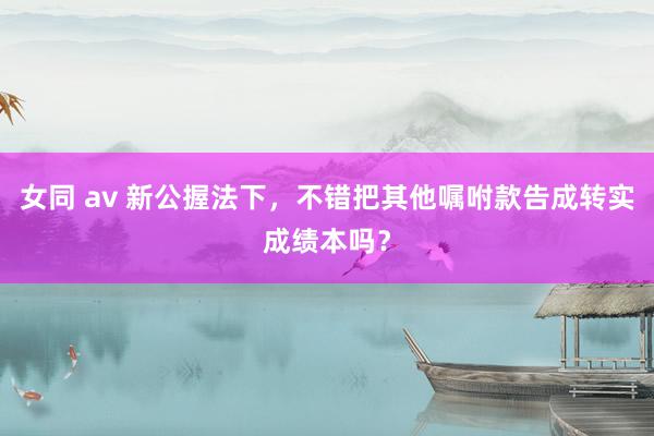 女同 av 新公握法下，不错把其他嘱咐款告成转实成绩本吗？