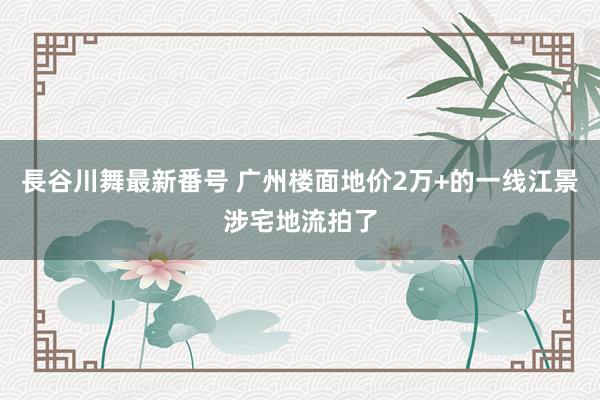 長谷川舞最新番号 广州楼面地价2万+的一线江景涉宅地流拍了