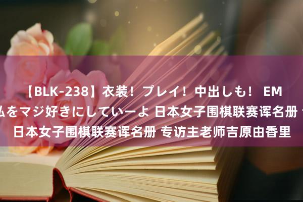 【BLK-238】衣装！プレイ！中出しも！ EMIRIのつぶやき指令で私をマジ好きにしていーよ 日本女子围棋联赛诨名册 专访主老师吉原由香里