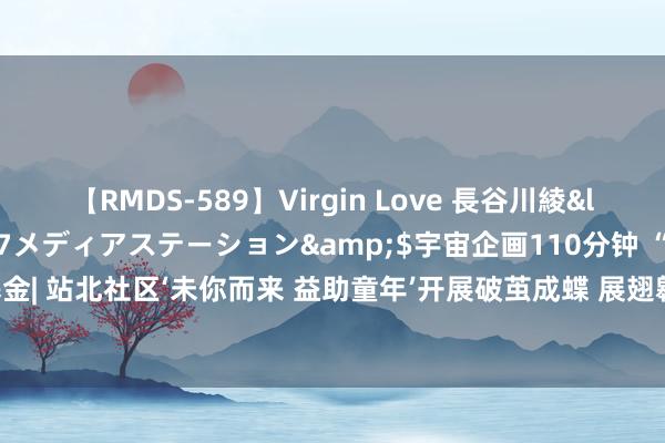 【RMDS-589】Virgin Love 長谷川綾</a>2010-05-17メディアステーション&$宇宙企画110分钟 “新一站”专项基金| 站北社区‘未你而来 益助童年’开展破茧成蝶 展翅翱游-抗逆力小组结课庆典 _大皖新闻 | 安徽网