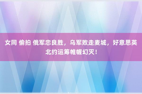 女同 偷拍 俄军忠良胜，乌军败走麦城，好意思英北约运筹帷幄幻灭！