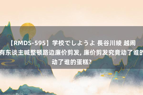 【RMDS-595】学校でしようよ 長谷川綾 越闹越大! 有东谈主喊整顿路边廉价剪发, 廉价剪发究竟动了谁的蛋糕?