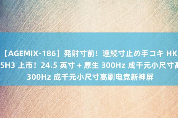 【AGEMIX-186】発射寸前！連続寸止め手コキ HKC 猎鹰二代 G25H3 上市！24.5 英寸 + 原生 300Hz 成千元小尺寸高刷电竞新神屏